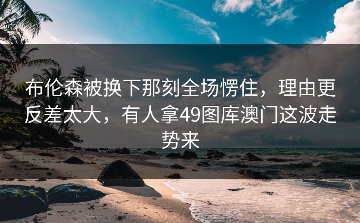 布伦森被换下那刻全场愣住，理由更反差太大，有人拿49图库澳门这波走势来