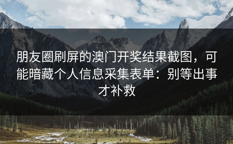 朋友圈刷屏的澳门开奖结果截图，可能暗藏个人信息采集表单：别等出事才补救
