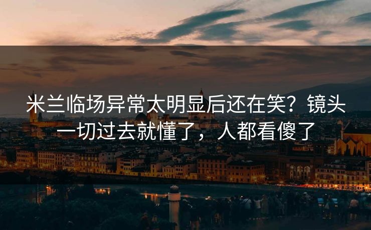 米兰临场异常太明显后还在笑？镜头一切过去就懂了，人都看傻了