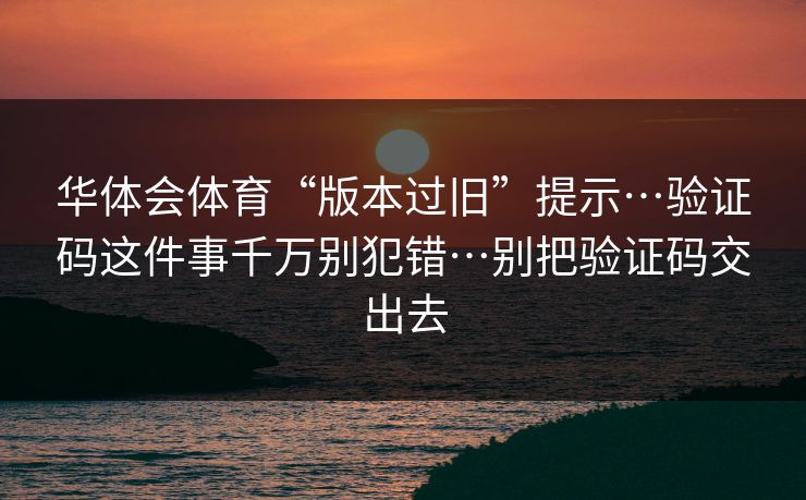 华体会体育“版本过旧”提示…验证码这件事千万别犯错…别把验证码交出去