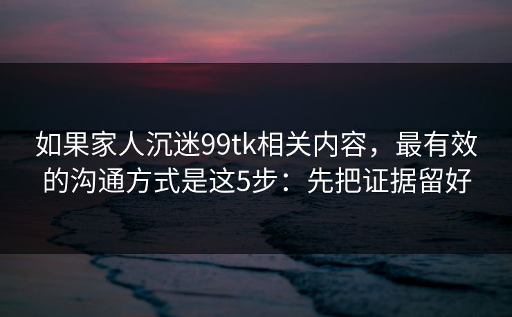 如果家人沉迷99tk相关内容，最有效的沟通方式是这5步：先把证据留好
