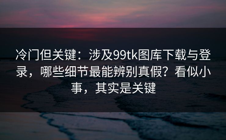 冷门但关键：涉及99tk图库下载与登录，哪些细节最能辨别真假？看似小事，其实是关键