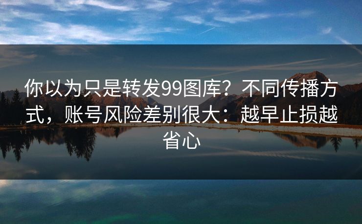 你以为只是转发99图库？不同传播方式，账号风险差别很大：越早止损越省心