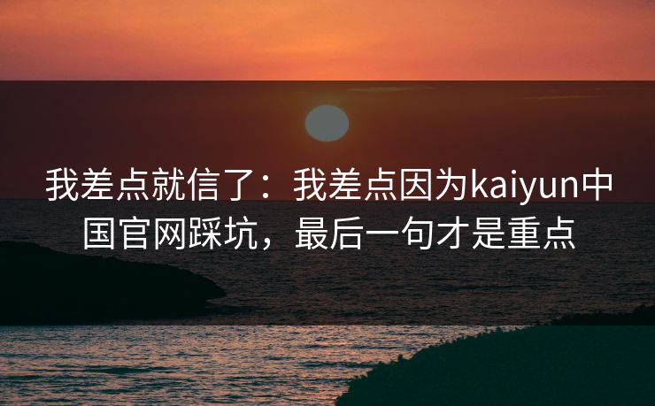 我差点就信了：我差点因为kaiyun中国官网踩坑，最后一句才是重点