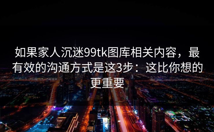 如果家人沉迷99tk图库相关内容，最有效的沟通方式是这3步：这比你想的更重要