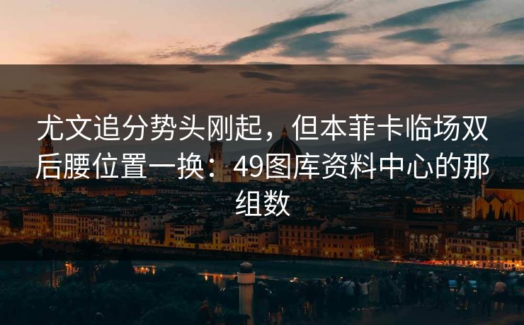 尤文追分势头刚起,但本菲卡临场双后腰位置一换:49图库资料中心的那组数 尤文追分势头刚起,但本菲卡临场双后腰位置一换:49图库资料中心的那组数